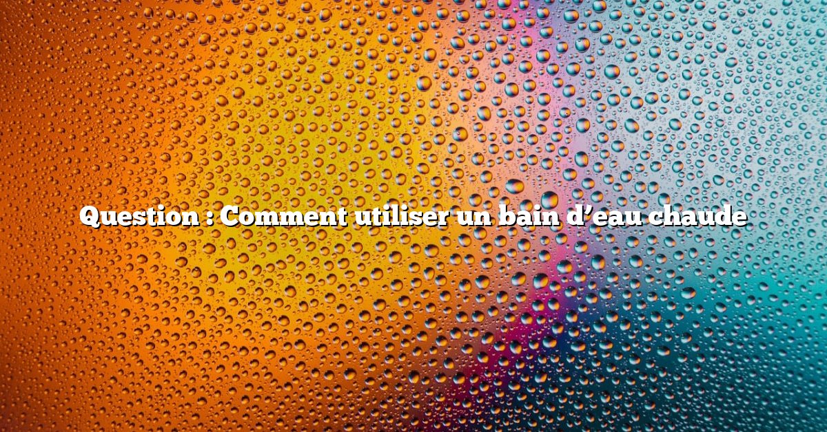 Question : Comment utiliser un bain d’eau chaude